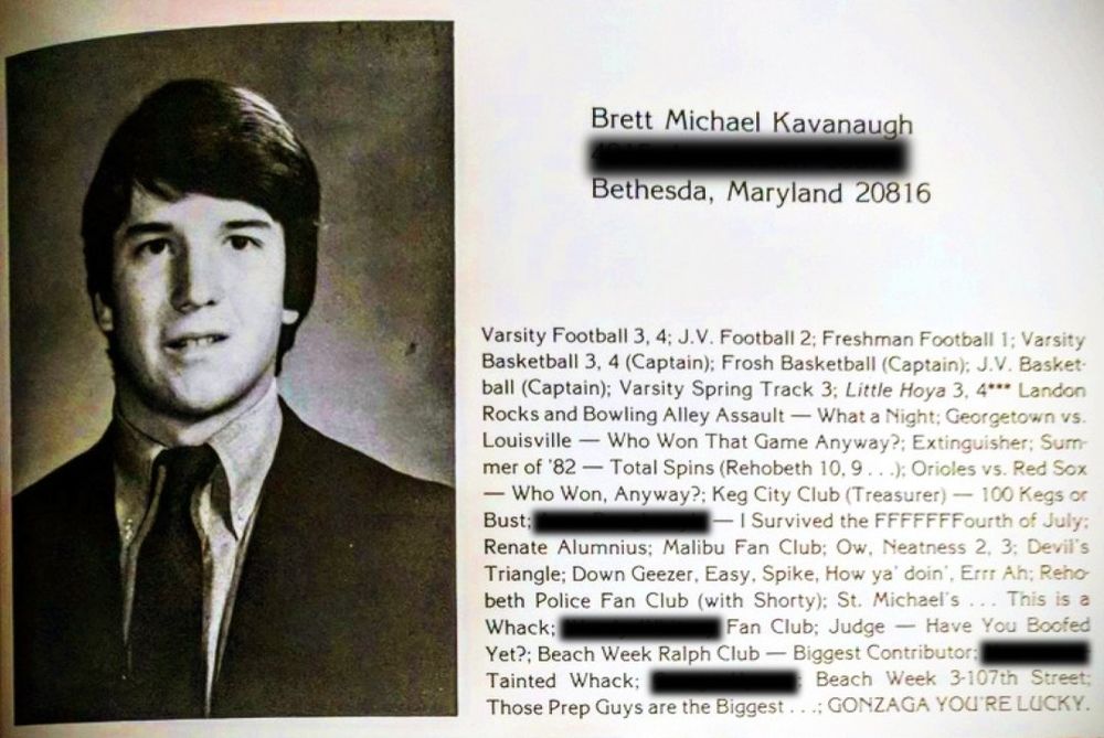 Brett Michael Kavanaugh

Bethesda, Maryland 20816

Varsity Football 3, 4; J.V. Football 2; Freshman Football 1; Varsity Basketball 3, 4 (Captain); Frosh Basketball (Captain); J.V. Basket ball (Captain); Varsity Spring Track 3; Little Hoya 3, 4*** Landon Rocks and Bowling Alley Assault What a Night; Georgetown vs. Louisville Who Won That Game Anyway?; Extinguisher: Surn mer of '82- Total Spins (Rehobeth 10,9...); Orioles vs. Red Sox Who Won, Anyway?; Keg City Club (Treasurer) 100 Kegs or Bust; -I Survived the FFFFFFFourth of July; Renate Alumnius: Malibu Fan Club; Ow, Neatness 2, 3: Devil's Triangle; Down Geezer, Easy, Spike, How ya' doin', Errr Ah; Reho beth Police Fan Club (with Shorty): St. Michael's... This is a Whack; Fan Club: Judge Yet?; Beach Week Ralph Club Have You Boofed Biggest Contributor: Beach Week 3-107th Street;

Tainted Whack;

Those Prep Guys are the Biggest...; GONZAGA YOU'RE LUCKY.