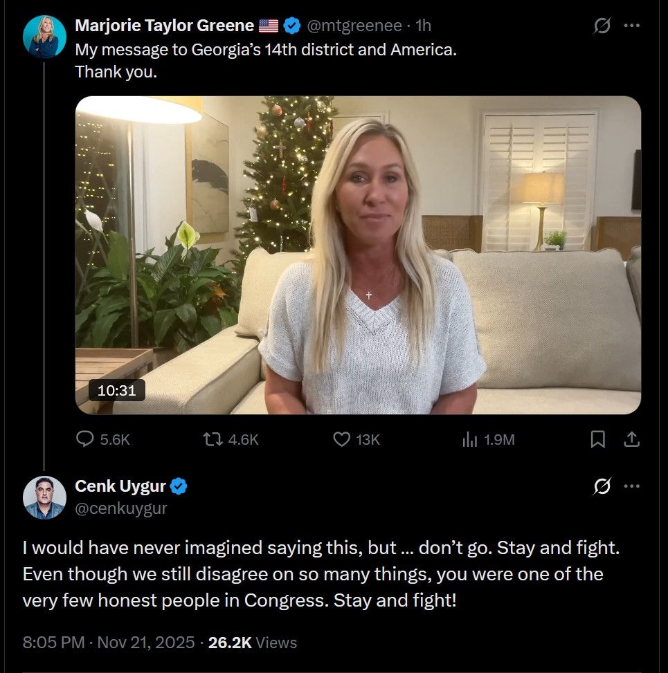 Cenk Uygur to Marjorie t green

I would have never imagined saying this, but ... don't go. Stay and fight.

Even though we still disagree on so many things, you were one of the very few honest people in Congress. Stay and fight!