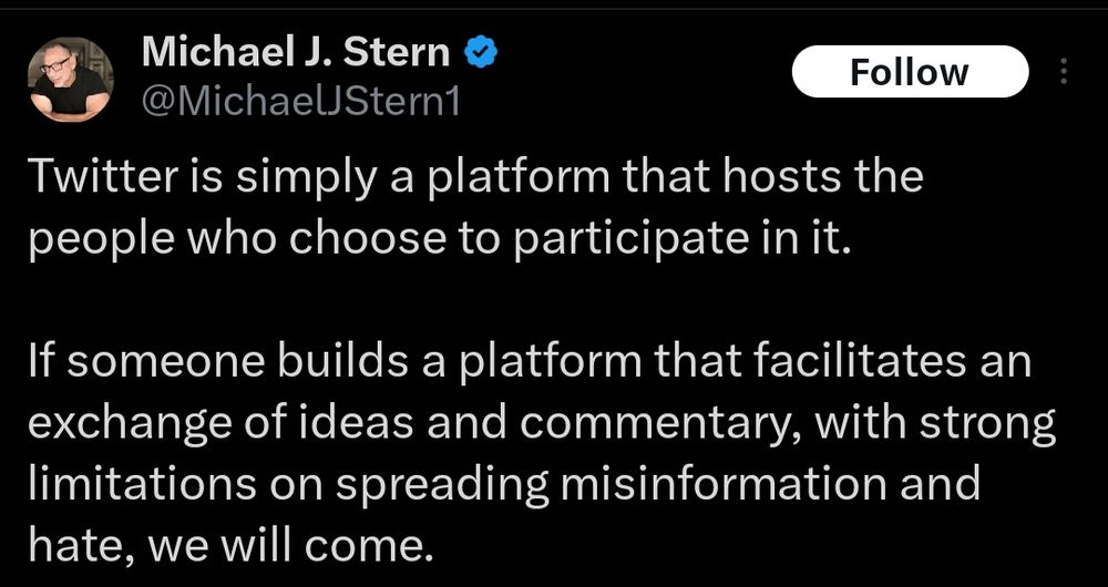 Michael J. Stern @MichaelJStern1 Follow Twitter is simply a platform that hosts the people who choose to participate in it. If someone builds a platform that facilitates an exchange of ideas and commentary, with strong limitations on spreading misinformation and hate, we will come.