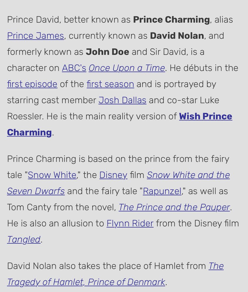 Prince David, better known as Prince Charming, alias Prince James, currently known as David Nolan, and formerly known as John Doe and Sir David, is a character on ABC's Once Upon a Time. He débuts in the first episode of the first season and is portrayed by starring cast member Josh Dallas and co-star Luke Roessler. He is the main reality version of Wish Prince Charming.
Prince Charming is based on the prince from the fairy tale "Snow White." the Disney film Snow White and the Seven Dwarfs and the fairy tale "Rapunzel," as well as Tom Canty from the novel, The Prince and the Pauper.
He is also an allusion to Flynn Rider from the Disney film
Tangled.
David Nolan also takes the place of Hamlet from The Tragedy of Hamlet, Prince of Denmark.