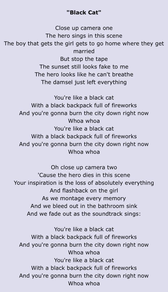 "Black Cat"
Close up camera one
The hero sings in this scene
The boy that gets the girl gets to go home where they get married
But stop the tape
The sunset still looks fake to me
The hero looks like he can't breathe
The damsel just left everything
You're like a black cat
With a black backpack full of fireworks
And you're gonna burn the city down right now
Whoa whoa
You're like a black cat
With a black backpack full of fireworks
And you're gonna burn the city down right now
Whoa whoa
Oh close up camera two
'Cause the hero dies in this scene
Your inspiration is the loss of absolutely everything
And flashback on the girl
As we montage every memory
And we bleed out in the bathroom sink And we fade out as the soundtrack sings:
You're like a black cat
With a black backpack full of fireworks
And you're gonna burn the city down right now
Whoa whoa
You're like a black cat
With a black backpack full of fireworks
And you're gonna burn the city down right now
Whoa whoa