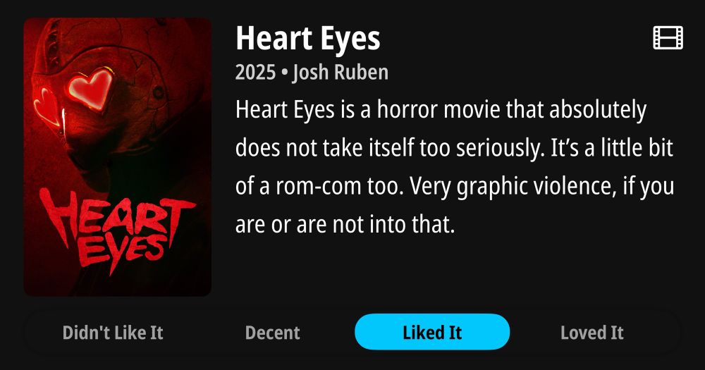 Review of the movie “Heart Eyes” rated “Liked It”. The movie poster is displayed which has the protagonist displayed which is wearing a mask covering their whole head with red glowing hearts where eyes should be with the words “Heart Eyes” underneath. 

Heart Eyes is a horror movie that absolutely does not take itself too seriously. It’s a little bit of a rom-com too. Very graphic violence, if you are or are not into that. 