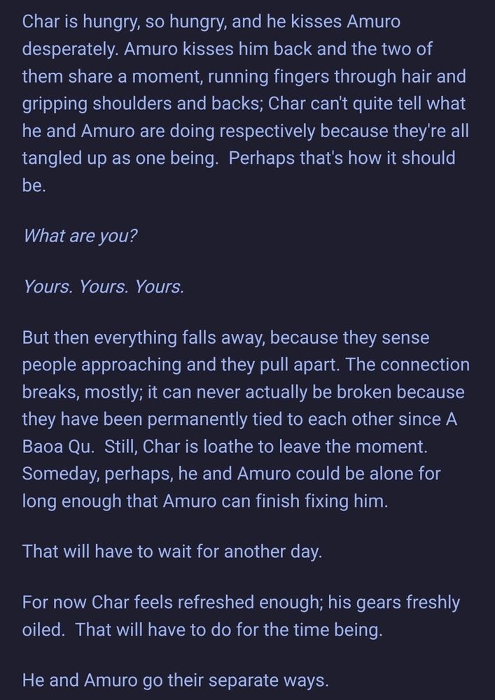 Char is hungry, so hungry, and he kisses Amuro desperately. Amuro kisses him back and the two of them share a moment, running fingers through hair and gripping shoulders and backs; Char can't quite tell what he and Amuro are doing respectively because they're all tangled up as one being.  Perhaps that's how it should be.

What are you?

Yours. Yours. Yours.

But then everything falls away, because they sense people approaching and they pull apart. The connection breaks, mostly; it can never actually be broken because they have been permanently tied to each other since A Baoa Qu.  Still, Char is loathe to leave the moment.  Someday, perhaps, he and Amuro could be alone for long enough that Amuro can finish fixing him.

That will have to wait for another day.

For now Char feels refreshed enough; his gears freshly oiled.  That will have to do for the time being.

He and Amuro go their separate ways.