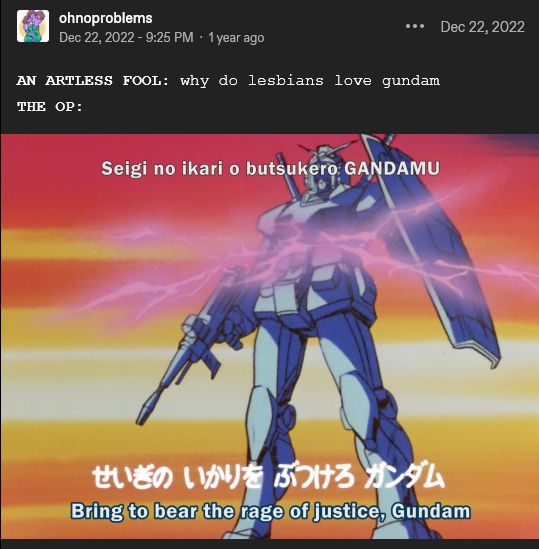 tumblr post by user ohnoproblems

AN ARTLESS FOOL: why do lesbians love gundam

THE OP: [image from the Mobile Suit Gundam opening showing the RX-78 in front of a sky colored like the lesbian flag]