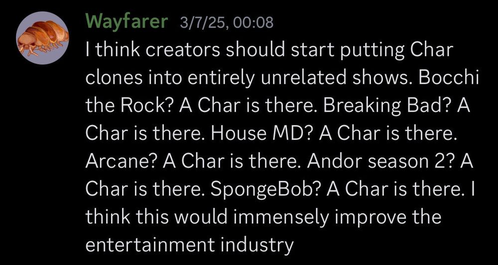 "I think creators should start putting Char clones into entirely unrelated shows. Bocchi the Rock? A Char is there. Breaking Bad? A Char is there. House MD? A Char is there. Arcane? A Char is there. Andor season 2? A Char is there. SpongeBob? A Char is there. I think this would immensely improve the entertainment industry"