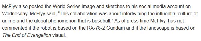 McFlyy also posted the World Series image and sketches to his social media account on Wednesday. McFlyy said, “This collaboration was about intertwining the influential culture of anime and the global phenomenon that is baseball.” As of press time McFlyy, has not commented if the robot is based on the RX-78-2 Gundam and if the landscape is based on The End of Evangelion visual.