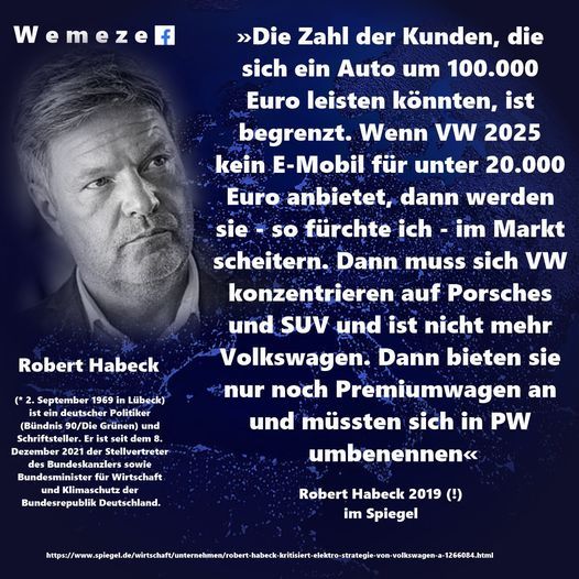 Robert Habeck von 2019: "Die Zahl der Kunden, die sich ein Auto um 100.000 Euro leisten können, ist begrenzt. Wenn VW 2025 kein E-Mobil für unter 20.000 Euro anbietet, dann werden sie - so fürchte ich - im Markt scheitern. Dann muss sich VW konzentrieren auf Porsches und SUV und ist nicht mehr Volkswagen. Dann bieten sie nur noch Premiumwagen an und müssten sich in PW umbenennen."