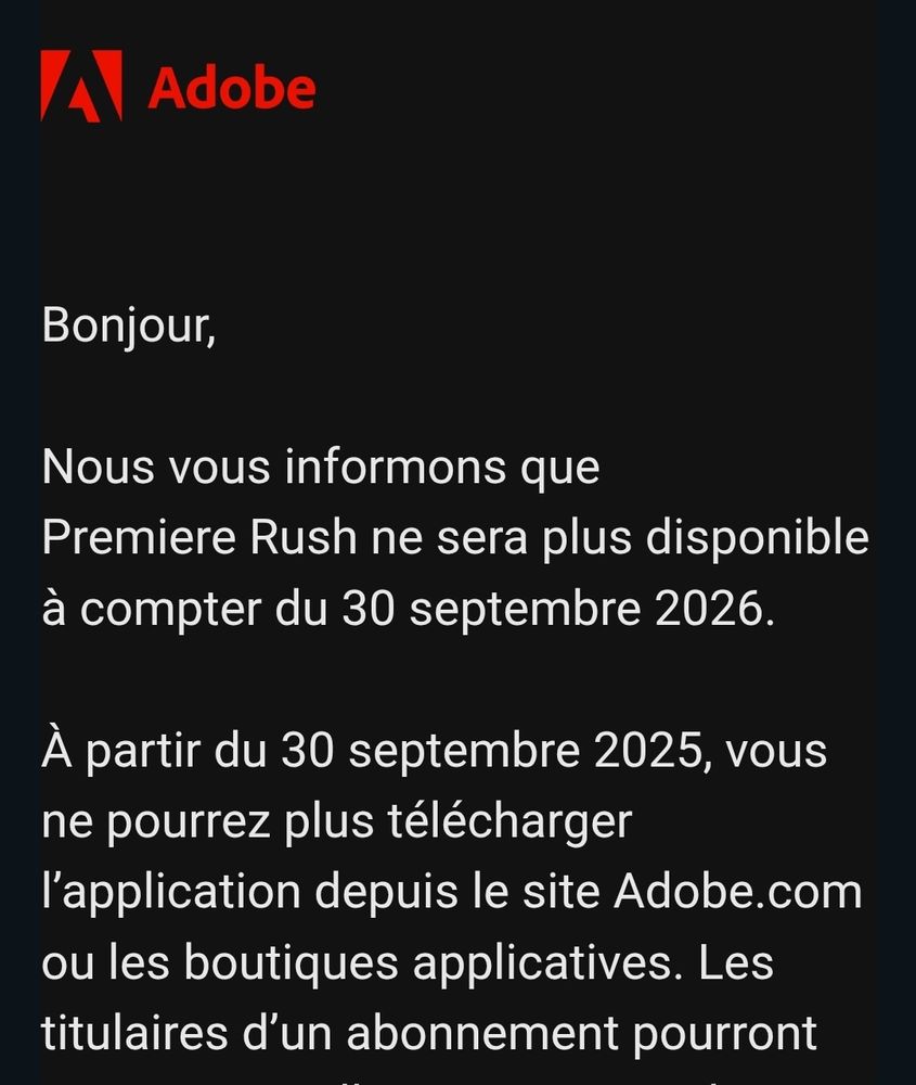 "Bonjour,

Nous vous informons que Premiere Rush ne sera plus disponible à compter du 30 septembre 2026.

À partir du 30 septembre 2025, vous ne pourrez plus télécharger l’application depuis le site Adobe.com ou les boutiques applicatives."