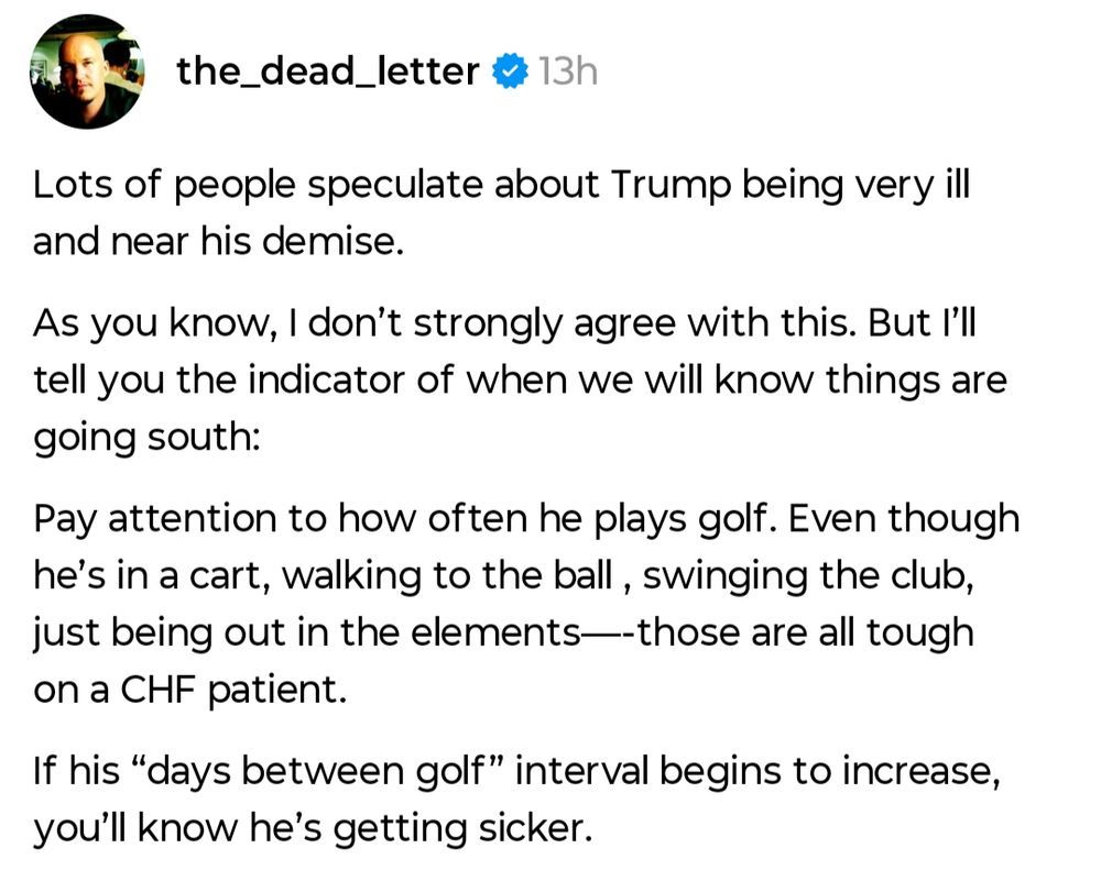 Lots of people speculate about Trump being very ill and near his demise. As you know, I don't strongly agree with this. But I'll tell you the indicator of when we know things are going south: Pay attention to how often he plays golf . Even though he's in a cart, walking to h ball, swinging the club, just being out in the elements - those are all tough on a CHF patient. If is 