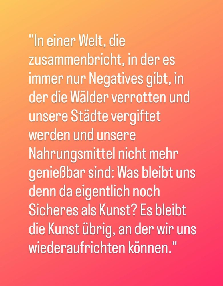 In einer Welt, die zusammenbricht, in der es immer nur Negatives gibt, in der die Wälder verrotten und unsere Städte vergiftet werden und  unsere Nahrungsmittel nicht mehr genießbar sind: Was bleibt uns da eigentlich noch Sicheres als Kunst? Es bleibt die Kunst übrig, an der wir uns wiederaufrichten können."