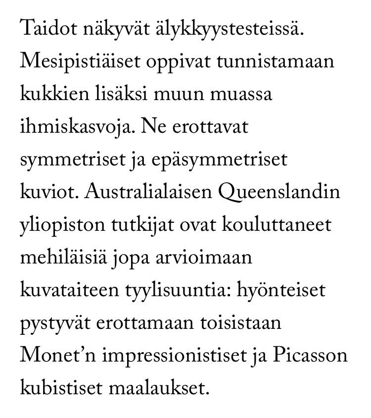Tekstinpätkä artikkelista: ”Taidot näkyvät älykkyystesteissä. Mesipistiäiset oppivat tunnistamaan kukkien lisäksi muun muassa ihmiskasvoja. Ne erottavat symmetriset ja epäsymmetriset kuviot. Australialaisen Queenslandin yliopiston tutkijat ovat kouluttaneet mehiläisiä jopa arvioimaan kuvataiteen tyylisuuntia: hyönteiset pystyvät erottamaan toisistaan Monet’n impressionistiset ja Picasson kubistiset maalaukset.”