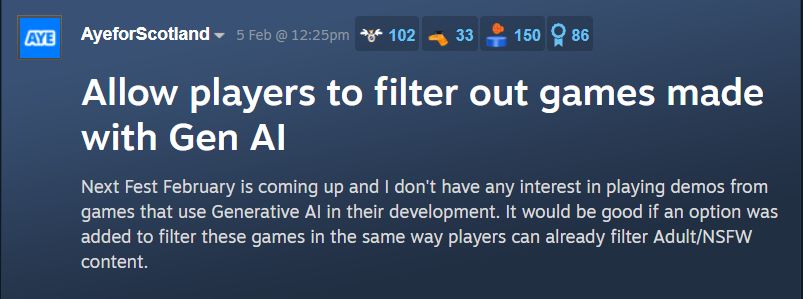 Screenshot from Steam Forums

AyeforScotland 5th February

Title: Allow players to filter out games made with Gen AI

Body: Next Fest February is coming up and I don't have any interest in playing demos from games that use Generative AI in their development. It would be good if an option was added to filter these games in the same way players can already filter Adult/NSFW content.