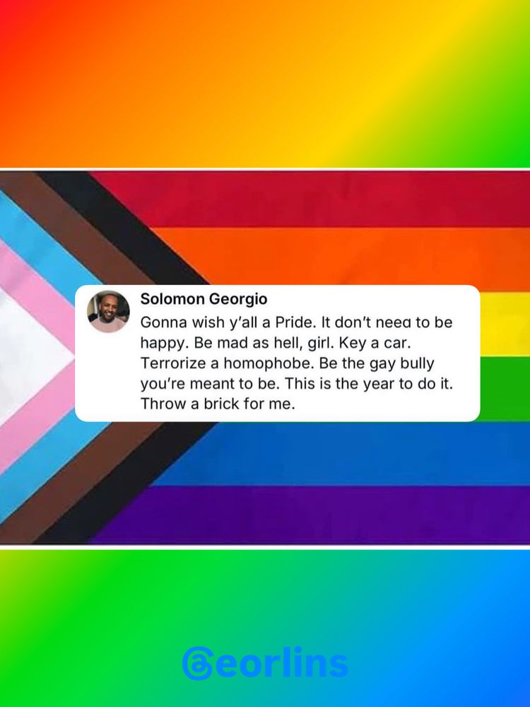 Solomon Georgio
Gonna wish y'all a Pride. It don't need to be happy. Be mad as hell, girl. Key a car.
Terrorize a homophobe. Be the gay bully you're meant to be. This is the year to do it.
Throw a brick for me.

@eorlins