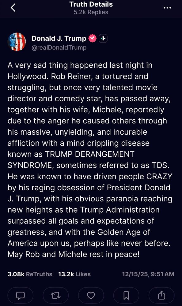 <
Truth Details
5.2k Replies
•••
Donald J. Trump
@realDonaldTrump
+
A very sad thing happened last night in Hollywood. Rob Reiner, a tortured and struggling, but once very talented movie director and comedy star, has passed away, together with his wife, Michele, reportedly due to the anger he caused others through his massive, unyielding, and incurable affliction with a mind crippling disease known as TRUMP DERANGEMENT SYNDROME, sometimes referred to as TDS.
He was known to have driven people CRAZY by his raging obsession of President Donald
J. Trump, with his obvious paranoia reaching new heights as the Trump Administration surpassed all goals and expectations of greatness, and with the Golden Age of America upon us, perhaps like never before.
May Rob and Michele rest in peace!
3.08k ReTruths
13.2k Likes
12/15/25, 9:51 AM