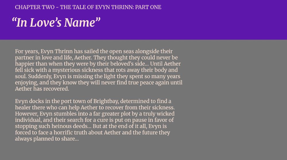 CHAPTER TWO - THE TALE OF EVYN THRINN: PART ONE
“In Love’s Name”

For years, Evyn Thrinn has sailed the open seas alongside their partner in love and life, Aether. They thought they could never be happier than when they were by their beloved’s side… Until Aether fell sick with a mysterious sickness that rots away their body and soul. Suddenly, Evyn is missing the light they spent so many years enjoying, and they know they will never find true peace again until Aether has recovered.

Evyn docks in the port town of Brightbay, determined to find a healer there who can help Aether to recover from their sickness. However, Evyn stumbles into a far greater plot by a truly wicked individual, and their search for a cure is put on pause in favor of stopping such heinous deeds… But at the end of it all, Evyn is forced to face a horrific truth about Aether and the future they always planned to share…