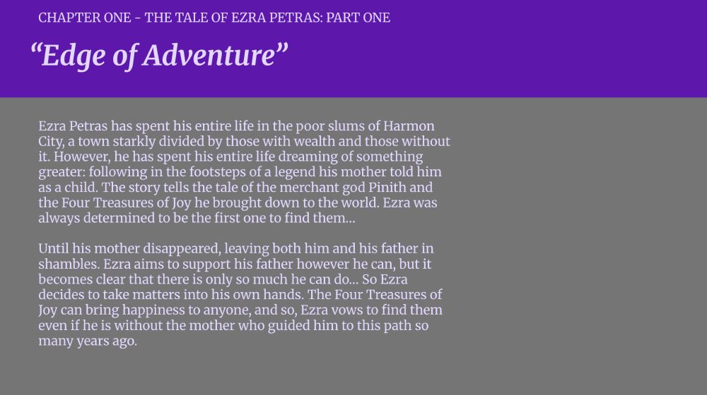 CHAPTER ONE - THE TALE OF EZRA PETRAS: PART ONE

"Edge of Adventure"

Ezra Petras has spent his entire life in the poor slums of Harmon City, a town starkly divided by those with wealth and those without it. However, he has spent his entire life dreaming of something greater: following in the footsteps of a legend his mother told him as a child. The story tells the tale of the merchant god Pinith and the Four Treasures of Joy he brought down to the world. Ezra was always determined to be the first one to find them…

Until his mother disappeared, leaving both him and his father in shambles. Ezra aims to support his father however he can, but it becomes clear that there is only so much he can do… So Ezra decides to take matters into his own hands. The Four Treasures of Joy can bring happiness to anyone, and so, Ezra vows to find them even if he is without the mother who guided him to this path so many years ago. 