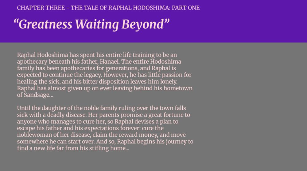 CHAPTER THREE - THE TALE OF RAPHAL HODOSHIMA: PART ONE

“Greatness Waiting Beyond”

Raphal Hodoshima has spent his entire life training to be an apothecary beneath his father, Hanael. The entire Hodoshima family has been apothecaries for generations, and Raphal is expected to continue the legacy. However, he has little passion for healing the sick, and his bitter disposition leaves him lonely. Raphal has almost given up on ever leaving behind his hometown of Sandsage…

Until the daughter of the noble family ruling over the town falls sick with a deadly disease. Her parents promise a great fortune to anyone who manages to cure her, so Raphal devises a plan to escape his father and his expectations forever: cure the noblewoman of her disease, claim the reward money, and move somewhere he can start over. And so, Raphal begins his journey to find a new life far from his stifling home...