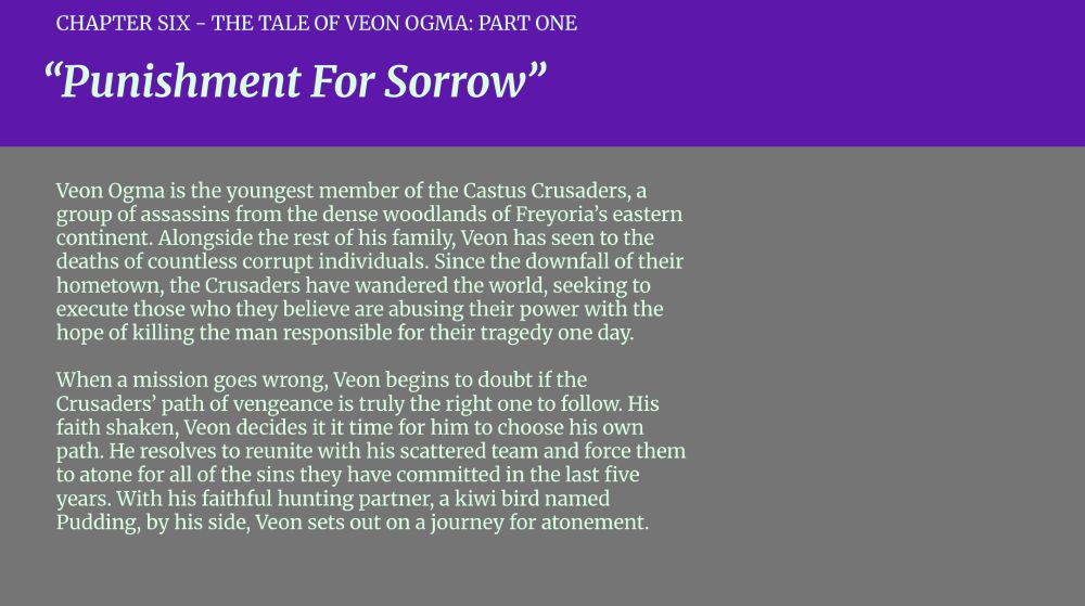 CHAPTER SIX - THE TALE OF VEON OGMA: PART ONE

“Punishment For Sorrow”

Veon Ogma is the youngest member of the Castus Crusaders, a group of assassins from the dense woodlands of Freyoria’s eastern continent. Alongside the rest of his family, Veon has seen to the deaths of countless corrupt individuals. Since the downfall of their hometown, the Crusaders have wandered the world, seeking to execute those who they believe are abusing their power with the hope of killing the man responsible for their tragedy one day.

When a mission goes wrong, Veon begins to doubt if the Crusaders’ path of vengeance is truly the right one to follow. His faith shaken, Veon decides it it time for him to choose his own path. He resolves to reunite with his scattered team and force them to atone for all of the sins they have committed in the last five years. With his faithful hunting partner, a kiwi bird named Pudding, by his side, Veon sets out on a journey for atonement.