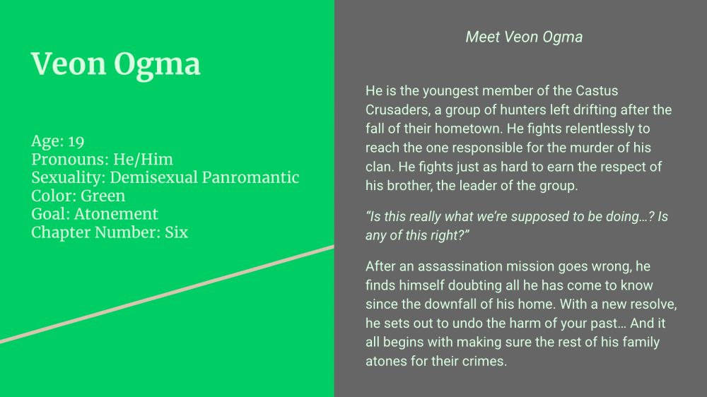 (Left side; green background, celadon text)

Veon Ogma

Age: 19
Pronouns: He/Him
Sexuality: Demisexual Panromantic
Color: Green
Goal: Atonement
Chapter Number: Six

(Right side; gray background, celadon text)

Meet Veon Ogma

He is the youngest member of the Castus Crusaders, a group of hunters left drifting after the fall of their hometown. He fights relentlessly to reach the one responsible for the murder of his clan. He fights just as hard to earn the respect of his brother, the leader of the group. 

“Is this really what we’re supposed to be doing…? Is any of this right?”

After an assassination mission goes wrong, he finds himself doubting all he has come to know since the downfall of his home. With a new resolve, he sets out to undo the harm of your past… And it all begins with making sure the rest of his family atones for their crimes. 