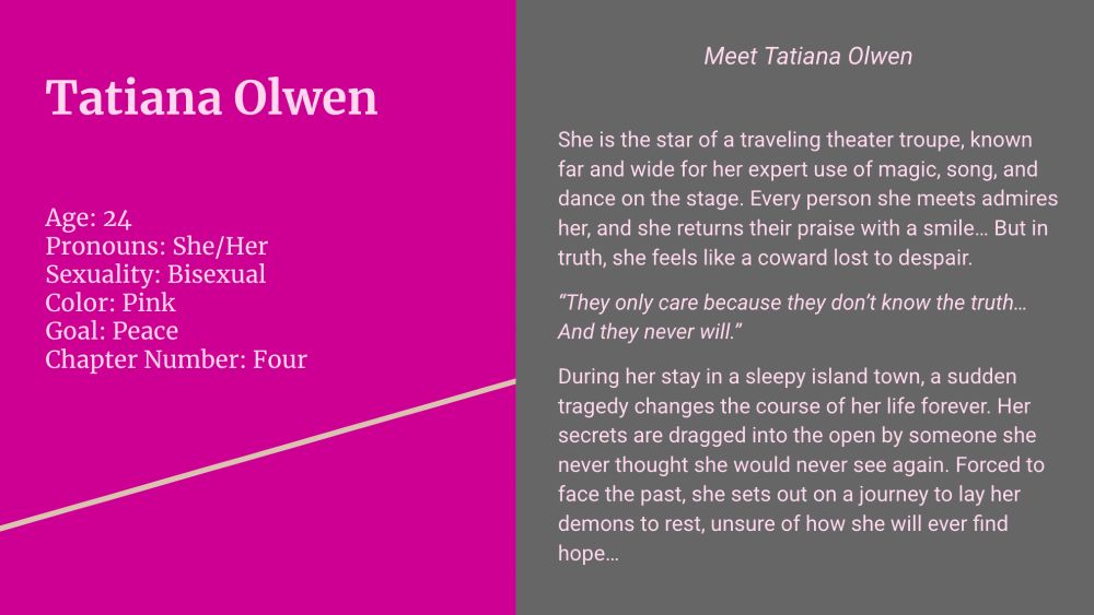 (Left side; pink background, blush text)

Tatiana Olwen

Age: 24
Pronouns: She/Her
Sexuality: Bisexual
Color: Pink
Goal: Peace
Chapter Number: Four

(Right side; gray background, blush text) 

Meet Tatiana Olwen

She is the star of a traveling theater troupe, known far and wide for her expert use of magic, song, and dance on the stage. Every person she meets admires her, and she returns their praise with a smile… But in truth, she feels like a coward lost to despair.

“They only care because they don’t know the truth… And they never will.”

During her stay in a sleepy island town, a sudden tragedy changes the course of her life forever. Her secrets are dragged into the open by someone she never thought she would never see again. Forced to face the past, she sets out on a journey to lay her demons to rest, unsure of how she will ever find hope…