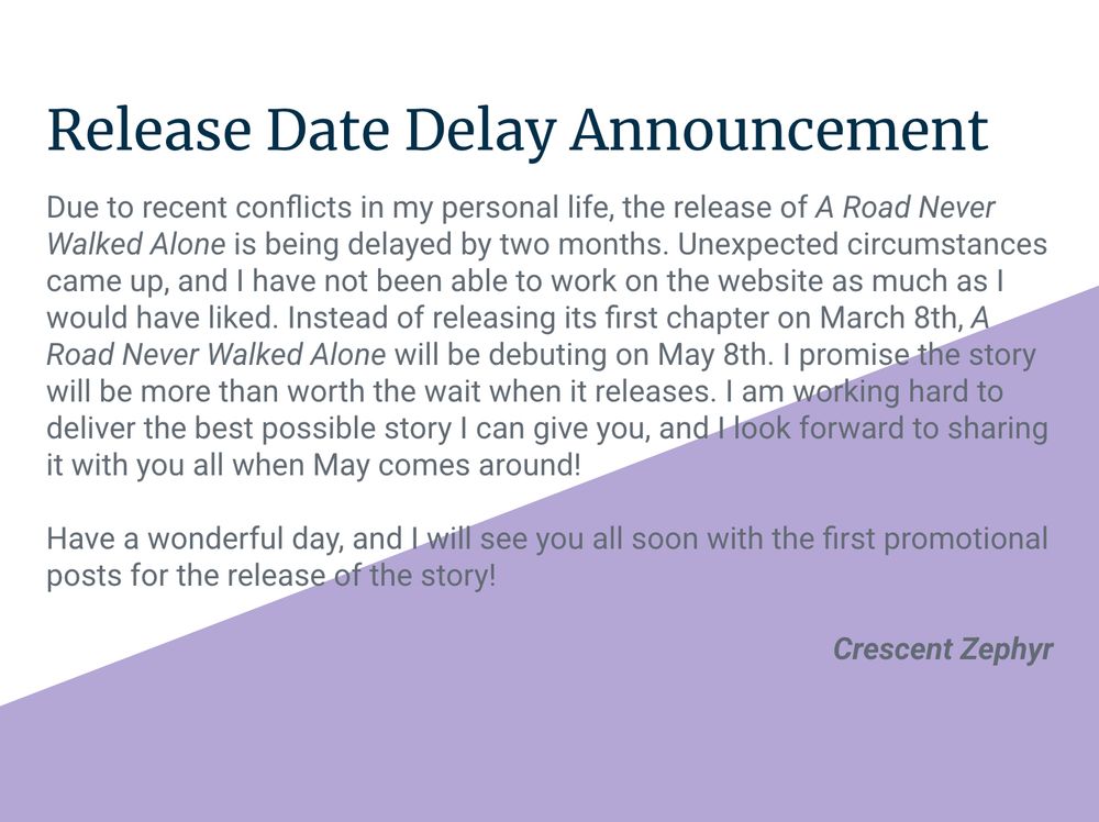 Release Date Delay Announcement

Due to recent conflicts in my personal life, the release of A Road Never Walked Alone is being delayed by two months. Unexpected circumstances came up, and I have not been able to work on the website as much as I would have liked. Instead of releasing its first chapter on March 8th, A Road Never Walked Alone will be debuting on May 8th. I promise the story will be more than worth the wait when it releases. I am working hard to deliver the best possible story I can give you, and I look forward to sharing it with you all when May comes around! 

Have a wonderful day, and I will see you all soon with the first promotional posts for the release of the story!

Crescent Zephyr