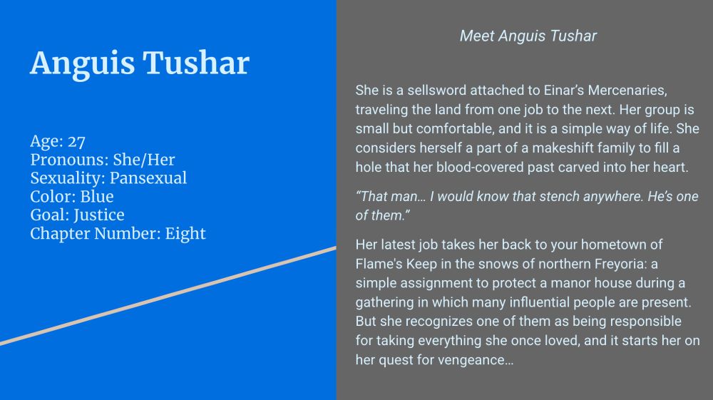 (Left side; blue background, sky text)

Anguis Tushar

Age: 27
Pronouns: She/Her
Sexuality: Pansexual
Color: Blue
Goal: Justice
Chapter Number: Eight

(Right side; gray background, sky text)

Meet Anguis Tushar

She is a sellsword attached to Einar’s Mercenaries, traveling the land from one job to the next. Her group is small but comfortable, and it is a simple way of life. She considers herself a part of a makeshift family to fill a hole that her blood-covered past carved into her heart.

“That man… I would know that stench anywhere. He’s one of them.”

Her latest job takes her back to your hometown of Flame's Keep in the snows of northern Freyoria: a simple assignment to protect a manor house during a gathering in which many influential people are present. But she recognizes one of them as being responsible for taking everything she once loved, and it starts her on her quest for vengeance…