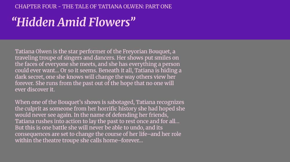 CHAPTER FOUR - THE TALE OF TATIANA OLWEN: PART ONE

“Hidden Amid Flowers”

Tatiana Olwen is the star performer of the Freyorian Bouquet, a traveling troupe of singers and dancers. Her shows put smiles on the faces of everyone she meets, and she has everything a person could ever want… Or so it seems. Beneath it all, Tatiana is hiding a dark secret, one she knows will change the way others view her forever. She runs from the past out of the hope that no one will ever discover it. 

When one of the Bouquet’s shows is sabotaged, Tatiana recognizes the culprit as someone from her horrific history she had hoped she would never see again. In the name of defending her friends, Tatiana rushes into action to lay the past to rest once and for all… But this is one battle she will never be able to undo, and its consequences are set to change the course of her life–and her role within the theatre troupe she calls home–forever…
