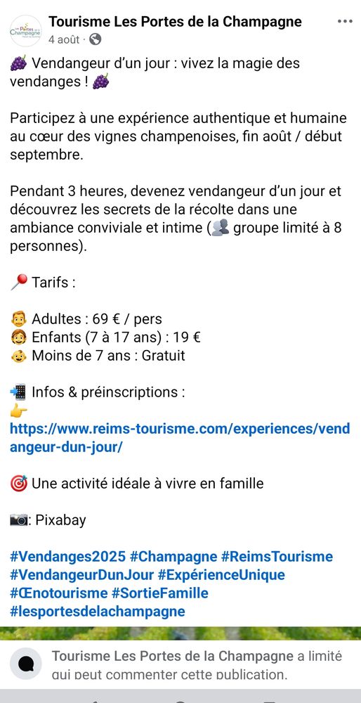 Post FB de Tourisme Les Portes de la Champagne

🍇 Vendangeur d’un jour : vivez la magie des vendanges ! 🍇

Participez à une expérience authentique et humaine au cœur des vignes champenoises, fin août / début septembre.

Pendant 3 heures, devenez vendangeur d’un jour et découvrez les secrets de la récolte dans une ambiance conviviale et intime (👥 groupe limité à 8 personnes).

📍 Tarifs :

👨 Adultes : 69 € / pers
🧒 Enfants (7 à 17 ans) : 19 €
👶 Moins de 7 ans : Gratuit

📲 Infos & préinscriptions :
👉 https://www.reims-tourisme.com/experiences/vendangeur-dun-jour/

🎯 Une activité idéale à vivre en famille

📸: Pixabay

#Vendanges2025 #Champagne #ReimsTourisme #VendangeurDunJour #ExpérienceUnique #Œnotourisme #SortieFamille #lesportesdelachampagne