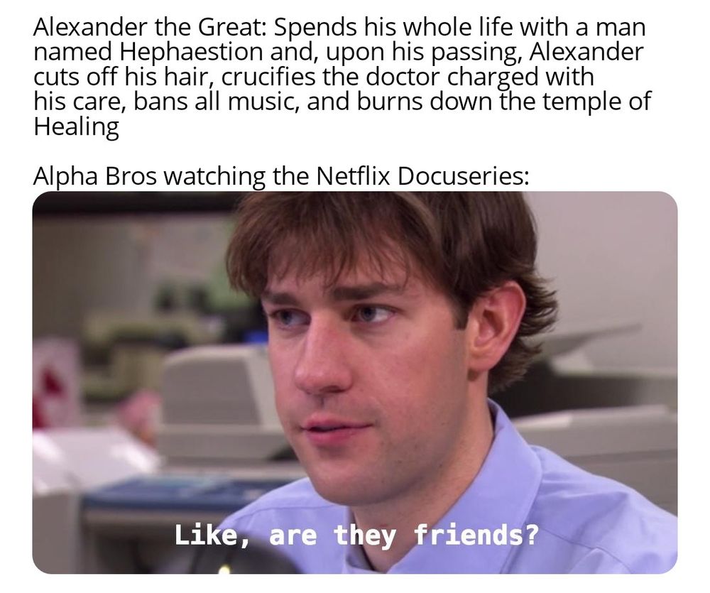 Alexander the Great: Spends his whole life with a man named Hephaestion and, upon his passing, Alexander cuts off his hair, crucifies the doctor charged with his care, bans all music, and burns down the temple of Healing

Alpha Bros watching the Netflix Docuseries:

Like, are they friends