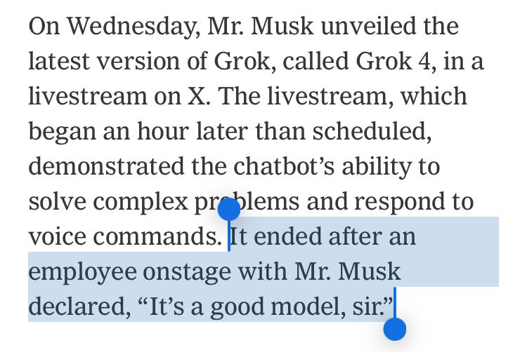 Screenshot of article paragraph, with the last sentence highlighted: “On Wednesday, Mr. Musk unveiled the latest version of Grok, called Grok 4, in a livestream on X. The livestream, which began an hour later than scheduled, demonstrated the chatbot’s ability to solve complex problems and respond to voice commands. It ended after an employee onstage with Mr. Musk declared, “It’s a good model, sir.””