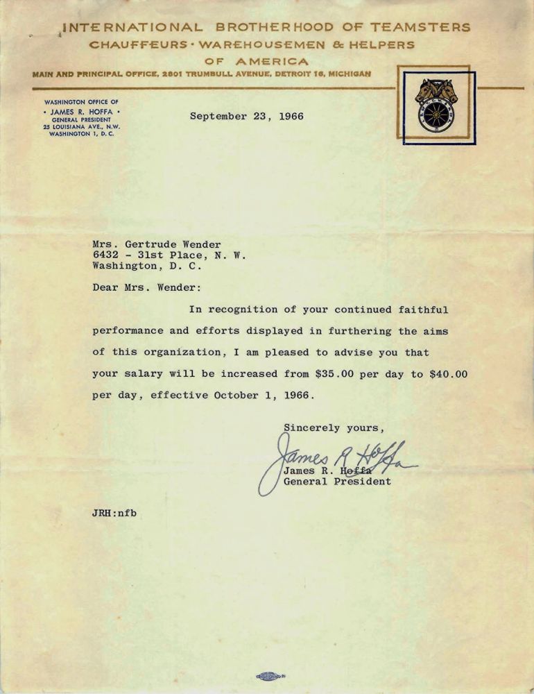 INTERNATIONAL BROTHERHOOD OF TEAMSTERS, CHAUFFEURS, WAREHOUSEMEN & HELPERS OF AMERICA MAIN AND PRINCIPAL OFFICE, 2801 TRUMBULL AVENUE, DETROIT 16, MICHIGAN WASHINGTON OFFICE OF • JAMES R. HOFFA • GENERAL PRESIDENT 25 LOUISIANA AVE., N.W. WASHINGTON 1, D. C. September 23, 1966 Mrs. Gertrude Wender 6432 - 31st Place, N. W. Washington, D. C. Dear Mrs. Wender: In recognition of your continued faithful performance and efforts displayed in furthering the aims of this organization, I am pleased to advise you that your salary will be increased from $35.00 per day to $40.00 per day, effective October 1, 1966. Sincerely yours, James R. Hoffa General President