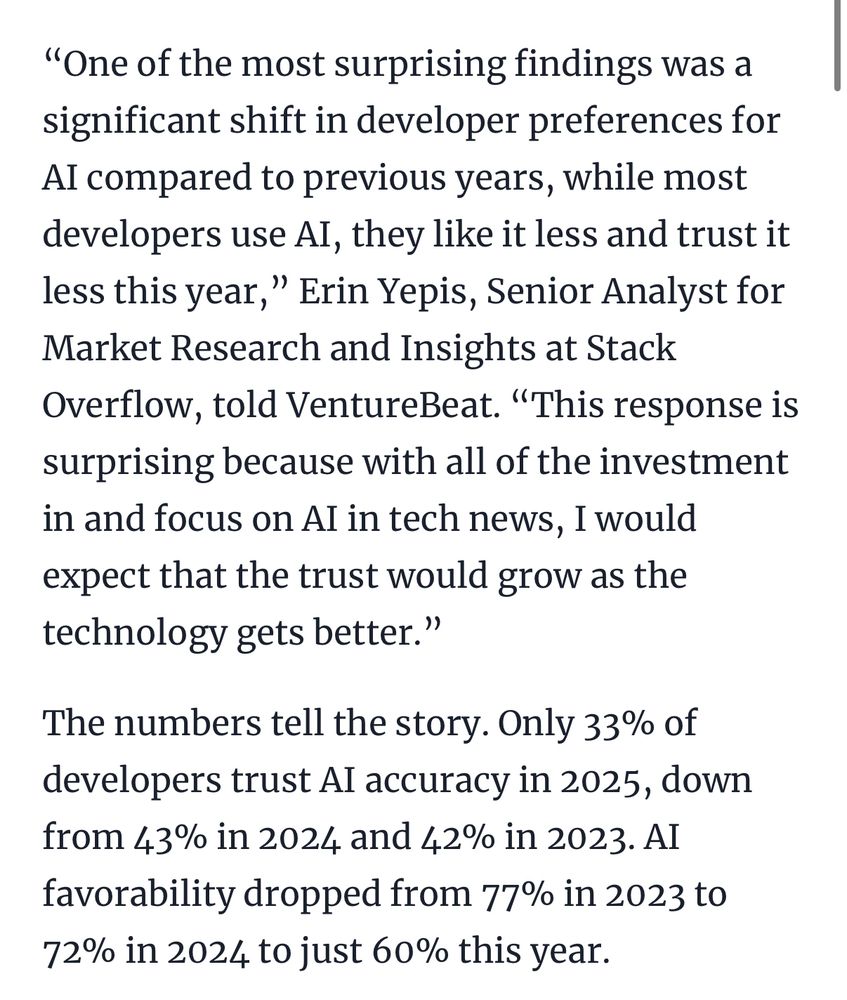 “One of the most surprising findings was a significant shift in developer preferences for AI compared to previous years, while most developers use AI, they like it less and trust it less this year,” Erin Yepis, Senior Analyst for Market Research and Insights at Stack Overflow, told VentureBeat. “This response is surprising because with all of the investment in and focus on AI in tech news, I would expect that the trust would grow as the technology gets better.”

The numbers tell the story. Only 33% of developers trust AI accuracy in 2025, down from 43% in 2024 and 42% in 2023. AI favorability dropped from 77% in 2023 to 72% in 2024 to just 60% this year.