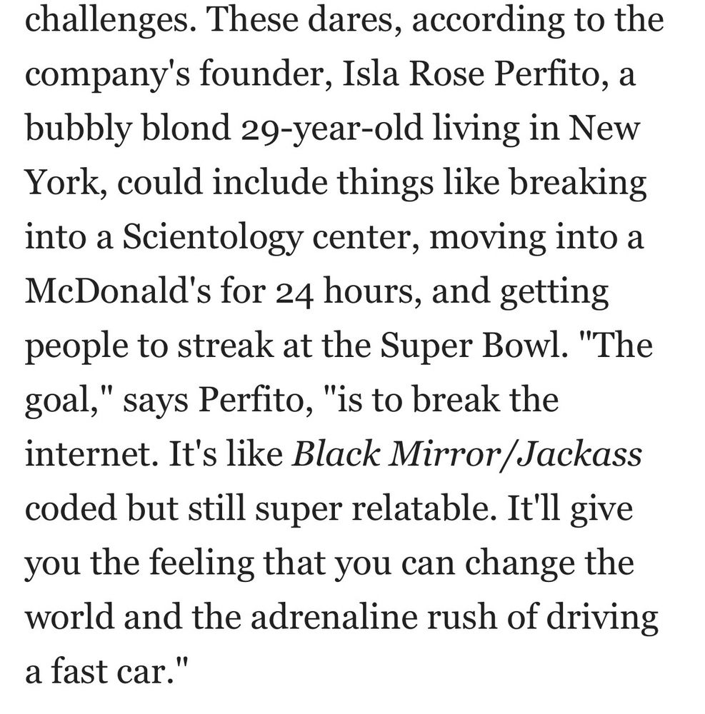 challenges. These dares, according to the company's founder, Isla Rose Perfito, a bubbly blond 29-year-old living in New York, could include things like breaking into a Scientology center, moving into a McDonald's for 24 hours, and getting people to streak at the Super Bowl. "The goal," says Perfito, "is to break the internet. It's like Black Mirror/Jackass coded but still super relatable. It'll give you the feeling that you can change the world and the adrenaline rush of driving a fast car.”