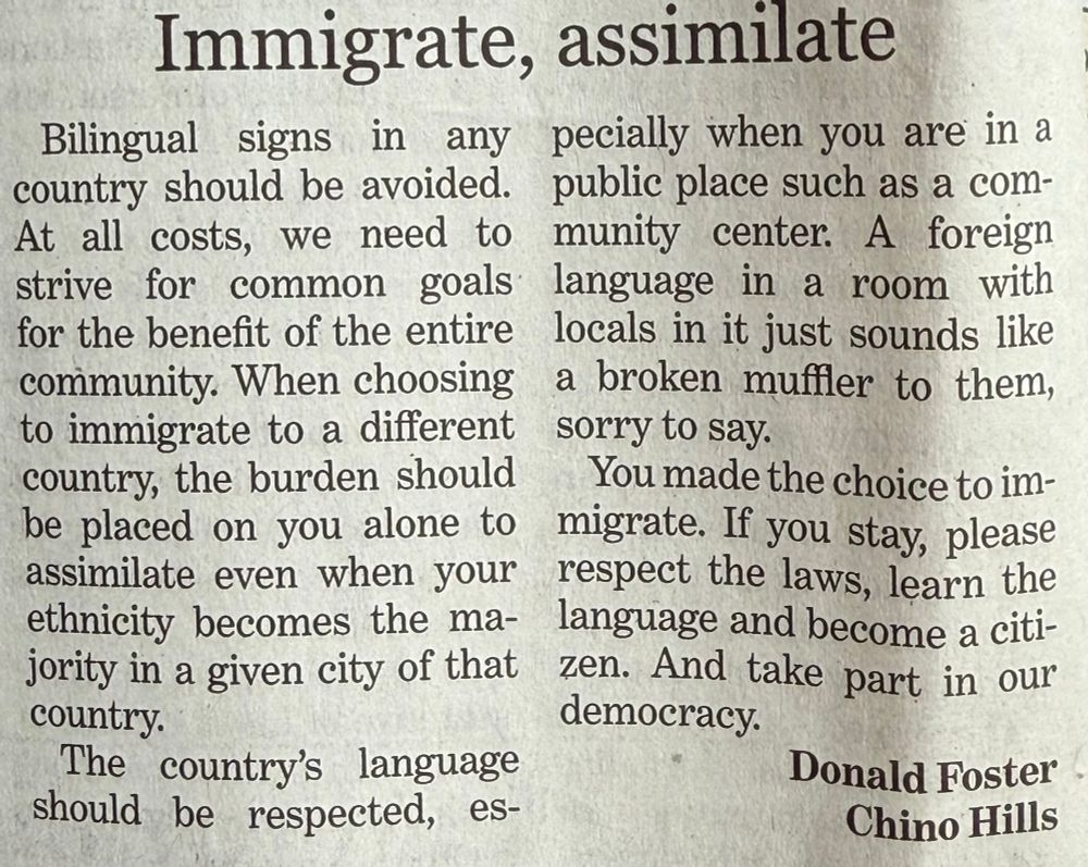 “Immigrate, assimilate” Bilingual signs in any country should be avoided. At all costs, we need to strive for common goals for the benefit of the entire community. When choosing to immigrate to a different country, the burden should be placed on you alone to assimilate even when your ethnicity becomes the majority in a given city of that country. The country’s language should be respected, especially when you are in a public place such as a community center. A foreign language in a room with locals in it just sounds like a broken muffler to them, sorry to say. You made the choice to immigrate. If you stay, please respect the laws, learn the language and become a citizen. And take part in our democracy. Donald Foster Chino Hills