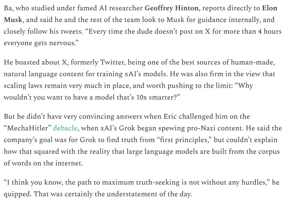 Ba, who studied under famed AI researcher Geoffrey Hinton, reports directly to Elon Musk, and said he and the rest of the team look to Musk for guidance internally, and closely follow his tweets. “Every time the dude doesn’t post on X for more than 4 hours everyone gets nervous.”

He boasted about X, formerly Twitter, being one of the best sources of human-made, natural language content for training xAI’s models. He was also firm in the view that scaling laws remain very much in place, and worth pushing to the limit: “Why wouldn’t you want to have a model that’s 10x smarter?”

But he didn’t have very convincing answers when Eric challenged him on the “MechaHitler” debacle, when xAI’s Grok began spewing pro-Nazi content. He said the company’s goal was for Grok to find truth from “first principles,” but couldn’t explain how that squared with the reality that large language models are built from the corpus of words on the internet.

“I think you know, the path to maximum truth-seeking is not without any hurdles,” he quipped. That was certainly the understatement of the day.