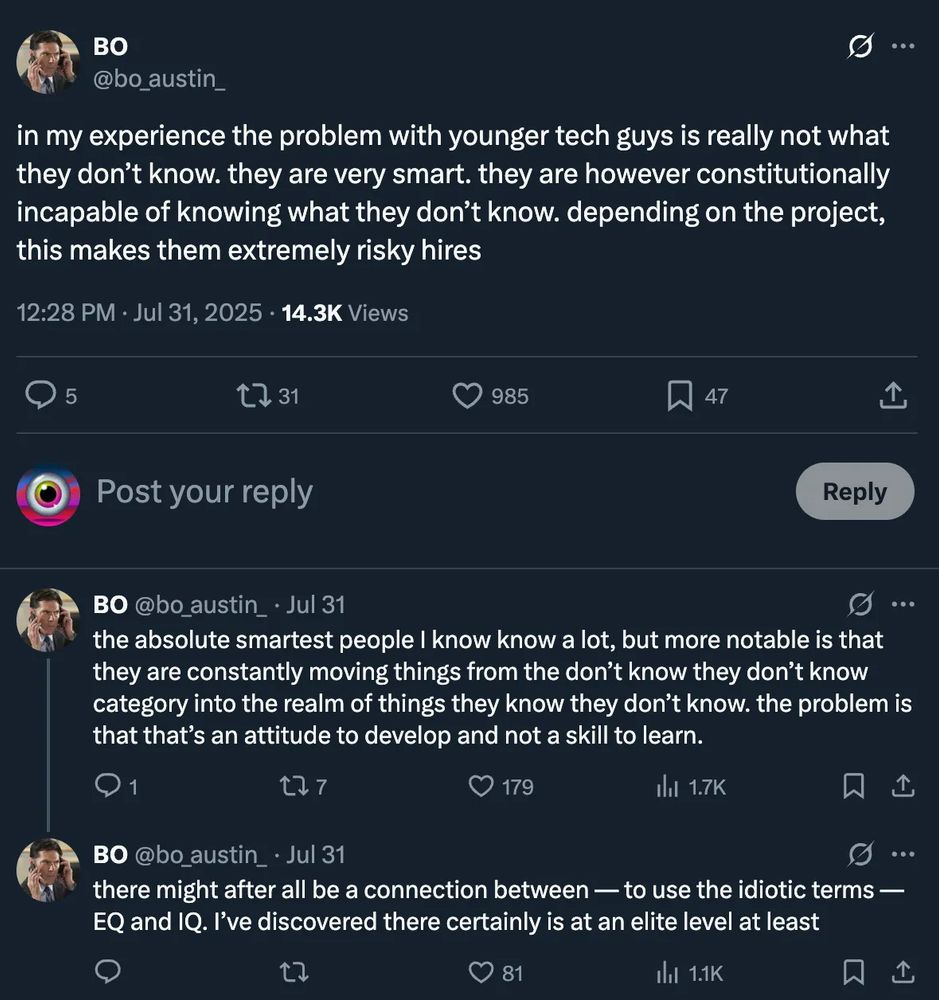 Tweets by Bo Austin

in my experience the problem with younger tech guys is really not what they don't know. they are very smart. they are however constitutionally incapable of knowing what they don't know. depending on the project, this makes them extremely risky hires

the absolute smartest people I know know a lot, but more notable is that they are constantly moving things from the don't know they don't know category into the realm of things they know they don't know. the problem is that that's an attitude to develop and not a skill to learn.

there might after all be a connection between — to use the idiotic terms — EQ and IQ. I've discovered there certainly is at an elite level at least