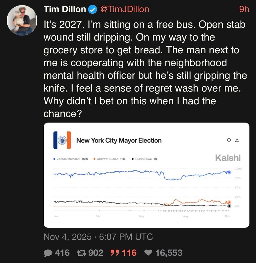Post by Tim Dillon with a screenshot of the Kalshi odds on the NYC mayoral election

It's 2027. I'm sitting on a free bus. Open stab wound still dripping. On my way to the grocery store to get bread. The man next to me is cooperating with the neighborhood mental health officer but he's still gripping the knife. I feel a sense of regret wash over me. Why didn't I bet on this when I had the chance?