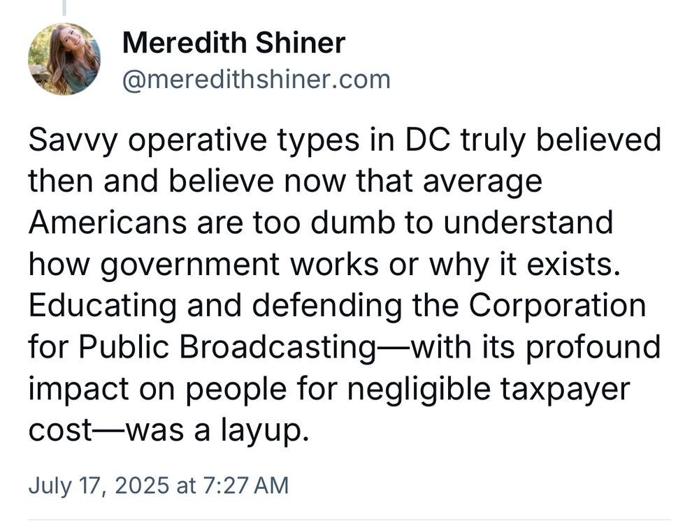 Post by Meredith Shiner

Savvy operative types in DC truly believed then and believe now that average Americans are too dumb to understand how government works or why it exists. Educating and defending the Corporation for Public Broadcasting—with its profound impact on people for negligible taxpayer cost—was a layup.