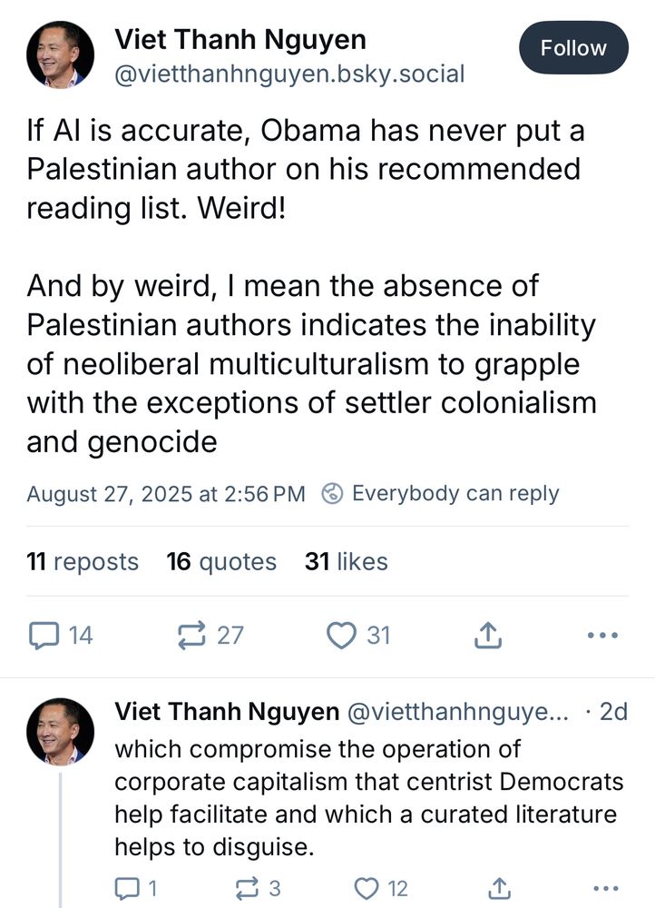 Posts by Viet Thanh Nguyen If Al is accurate, Obama has never put a Palestinian author on his recommended reading list. Weird! And by weird, I mean the absence of Palestinian authors indicates the inability of neoliberal multiculturalism to grapple with the exceptions of settler colonialism and genocide which compromise the operation of corporate capitalism that centrist Democrats help facilitate and which a curated literature helps to disguise.