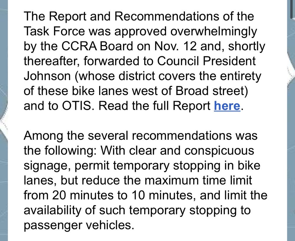 The Report and Recommendations of the Task Force was approved overwhelmingly by the CCRA Board on Nov. 12 and, shortly thereafter, forwarded to Council President Johnson (whose district covers the entirety of these bike lanes west of Broad street) and to OTIS. Read the full Report here.
Among the several recommendations was the following: With clear and conspicuous signage, permit temporary stopping in bike lanes, but reduce the maximum time limit from 20 minutes to 10 minutes, and limit the availability of such temporary stopping to passenger vehicles.