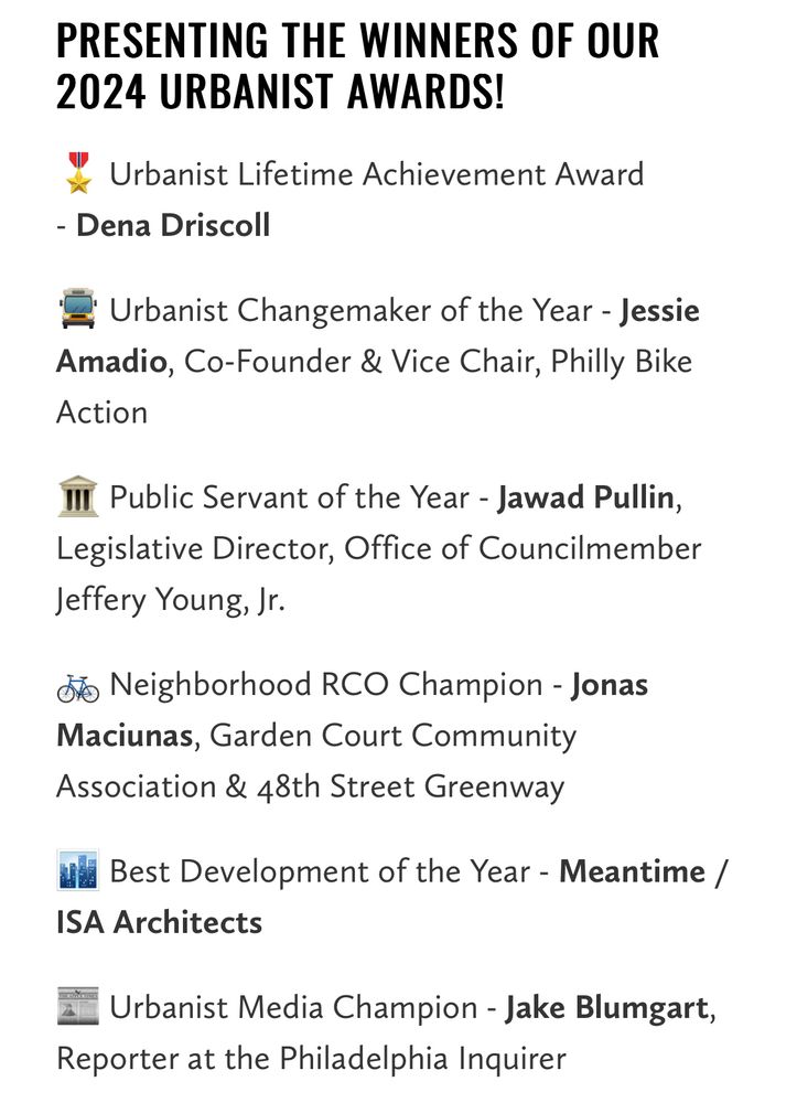 PRESENTING THE WINNERS OF OUR
2024 URBANIST AWARDS!
Urbanist Lifetime Achievement Award
- Dena Driscoll
≥ Urbanist Changemaker of the Year - Jessie Amadio, Co-Founder & Vice Chair, Philly Bike Action
Public Servant of the Year - Jawad Pullin,
Legislative Director, Office of Councilmember
Jeffery Young, Jr.
do Neighborhood RCO Champion - Jonas Maciunas, Garden Court Community Association & 48th Street Greenway
Me Best Development of the Year - Meantime /
ISA Architects
Urbanist Media Champion - Jake Blumgart,
Reporter at the Philadelphia Inquirer