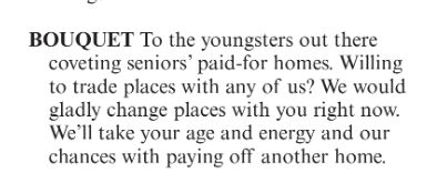 BOUQUET to the youngsters out there coveting seniors' paid-for homes. Willing to trade places with any of us? We would gladly change places with you right now. We'll take your age and energy and our chances with paying off another home.