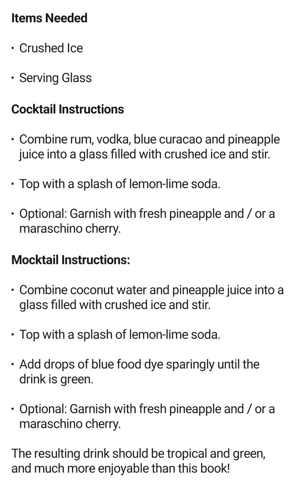 Items Needed

Crushed Ice
Serving Glass

Cocktail Instructions

Combine rum, vodka, blue curacao and pineapple juice into a glass filled with crushed ice and stir.

Top with a splash of lemon-lime soda.

Optional: Garnish with fresh pineapple and / or a maraschino cherry.

Mocktail Instructions:

Combine coconut water and pineapple juice into a glass filled with crushed ice and stir.

Top with a splash of lemon-lime soda.

Add drops of blue food dye sparingly until the drink is green.

Optional: Garnish with fresh pineapple and / or a maraschino cherry.

The resulting drink should be tropical and green, and much more enjoyable than this book!