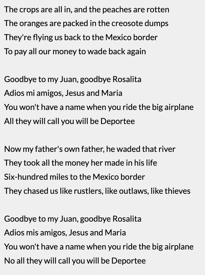 The crops are all in, and the peaches are rotten
The oranges are packed in the creosote dumps
They're flying us back to the Mexico border
To pay all our money to wade back again

Goodbye to my Juan, goodbye Rosalita
Adios mi amigos, Jesus and Maria
You won't have a name when you ride the big airplane
All they will call you will be Deportee

Now my father's own father, he waded that river
They took all the money her made in his life
Six-hundred miles to the Mexico border
They chased us like rustlers, like outlaws, like thieves

Goodbye to my Juan, goodbye Rosalita
Adios mis amigos, Jesus and Maria
You won't have a name when you ride the big airplane
No all they will call you will be Deportee
