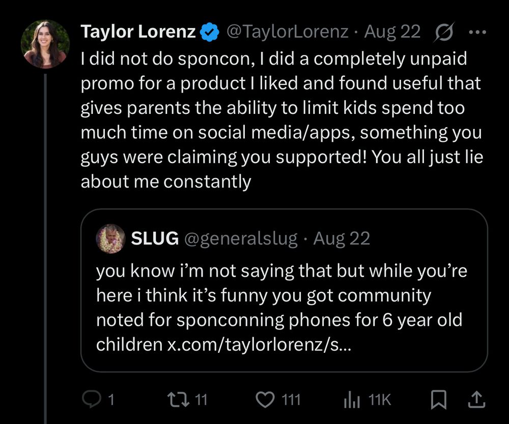 Taylor Lorenz @TaylorLorenz• Aug 22 G I did not do sponcon, I did a completely unpaid promo for a product I liked and found useful that gives parents the ability to limit kids spend too much time on social media/apps, something you guys were claiming you supported! You all just lie about me constantly SLUG @generalslug• Aug 22 you know i'm not saying that but while you're here i think it's funny you got community noted for sponconning phones for 6 year old children x.com/taylorlorenz/s... 1 t>11 111 Ill 11K 贝