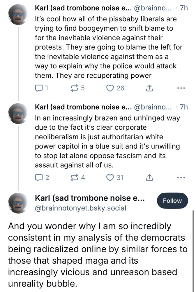 Karl (sad trombone noise e... @brainno... • 7h
It's cool how all of the pissbaby liberals are trying to find boogeymen to shift blame to for the inevitable violence against their protests. They are going to blame the left for the inevitable violence against them as a way to explain why the police would attack them. They are recuperating power
① 5
26.
•••
Karl (sad trombone noise e... @brainno... • 7h In an increasingly brazen and unhinged way due to the fact it's clear corporate neoliberalism is just authoritarian white power capitol in a blue suit and it's unwilling to stop let alone oppose fascism and its assault against all of us.
14 S31
Karl (sad trombone noise e...
@brainnotonyet.bsky.social
Follow
And you wonder why I am so incredibly consistent in my analysis of the democrats being radicalized online by similar forces to those that shaped maga and its
increasingly vicious and unreason based unreality bubble.