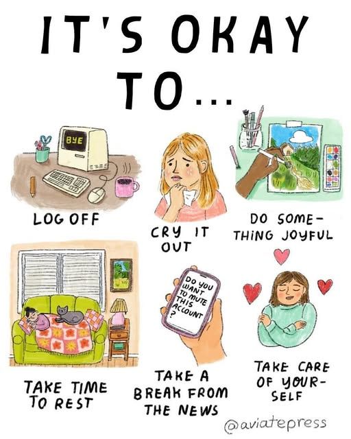 Large words read "IT'S OKAY TO..." above six small drawings with captions.  The first reads "log off" under a computer, keyboard, and mouse on a desk, and the computer screen reads "BYE."  The second reads "cry it out" under a sketch of a person with long ginger hair holding a kleenex and crying three tears on each cheek.  The third reads "do something joyful" under an illustration of the arm of a person of color painting a landscape of a house and forest under a cloudy sky with watercolors by a jar of brushes.  The fourth reads "take time to rest," showing a person with dark hair up in a bun lying on a green couch under a cheerful pink-and-yellow floral blanket and matching pillows.  A grey cat is lying on top of the person with its tail curled around itself. The fifth says "take a break from the news" and shows someone's right hand holding a phone that reads "do you want to mute this account?" and the final sketch is of a person with long brown hair in a green long-sleeved shirt hugging themself with their eyes closed and a little smile, and they're surrounded by three red cartoon hearts.  The drawing is signed @aviatepress