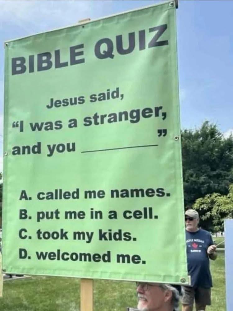 Bible Quiz. Jesus said, "I was a stranger, and you ______" A. Called me names. B. Put me in a cell. C. Took my kids. D. Welcomed me.