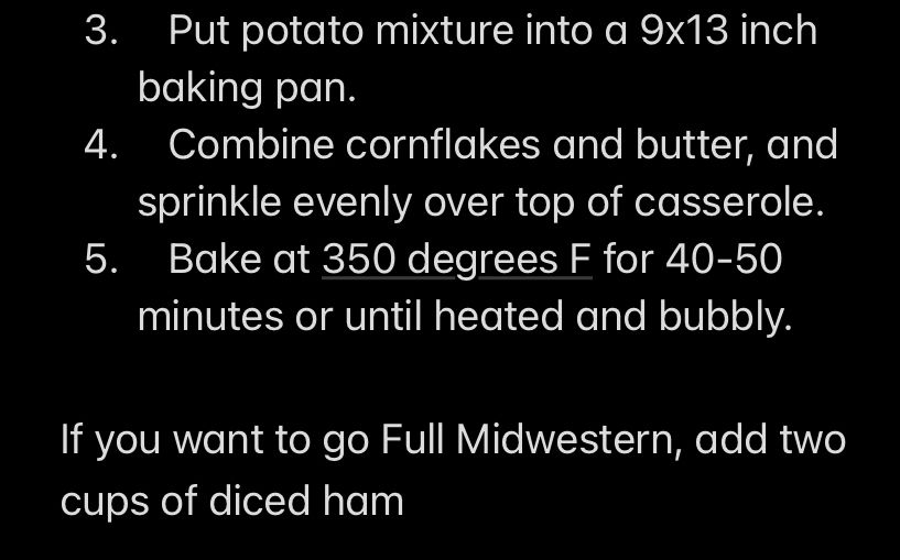 3. Put potato mixture into a 9x13 inch baking pan.
4.    Combine cornflakes and butter, and sprinkle evenly over top of casserole.
5.    Bake at 350 degrees F for 40-50 minutes or until heated and bubbly.

If you want to go Full Midwestern, add two cups of diced ham