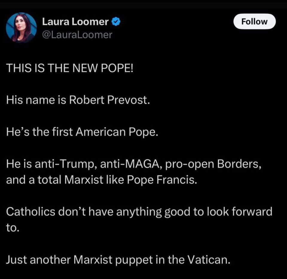 Laura Loomer on Twitter:

THIS IS THE NEW POPE!

His name is Robert Prevost

He’s the first American Pope.

He is anti-Trump, anti-MAGA, pro-open Borders, and a total Marxist like Pope Francis.

Catholics don’t have anything good to look forward to. 

Just another Marxist puppet in the Vatican.